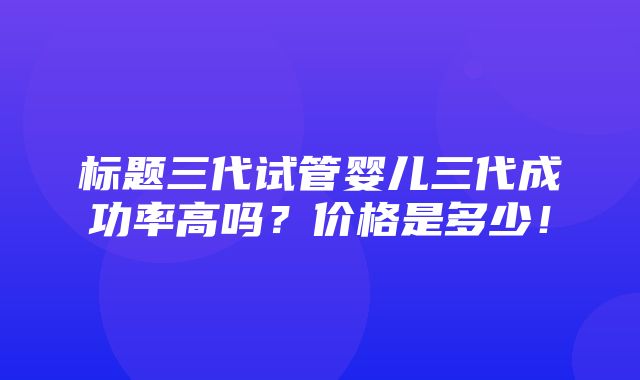 标题三代试管婴儿三代成功率高吗？价格是多少！