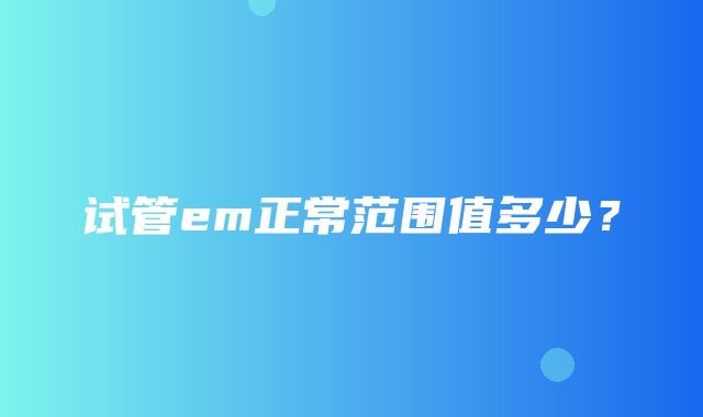 试管em正常范围值多少？