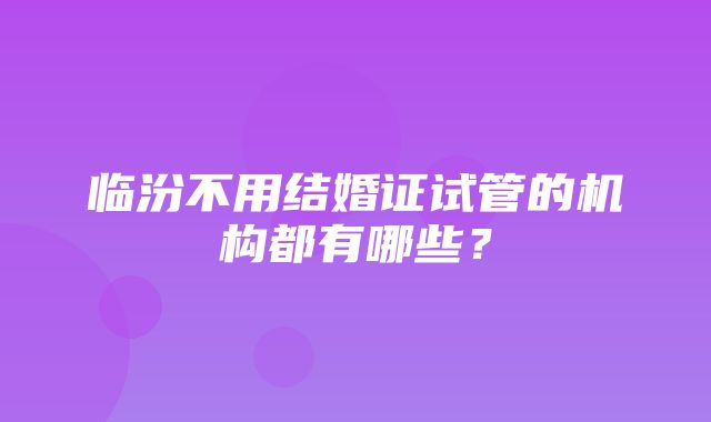 临汾不用结婚证试管的机构都有哪些？