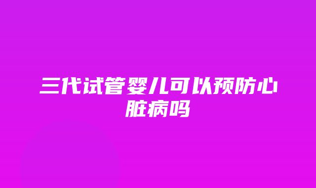 三代试管婴儿可以预防心脏病吗