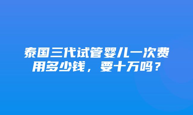 泰国三代试管婴儿一次费用多少钱，要十万吗？