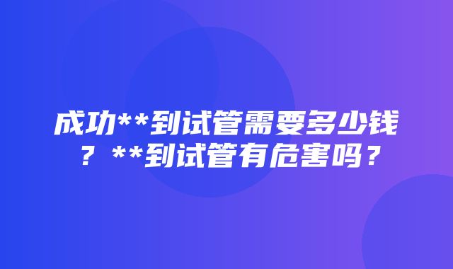 成功**到试管需要多少钱？**到试管有危害吗？