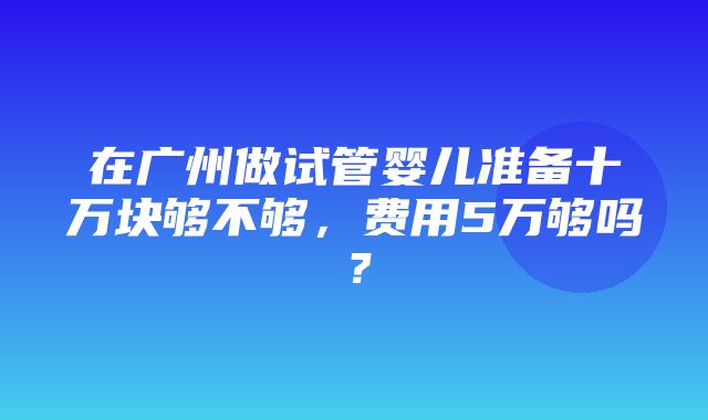 在广州做试管婴儿准备十万块够不够，费用5万够吗？