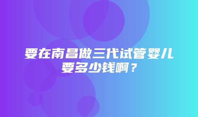 要在南昌做三代试管婴儿要多少钱啊？