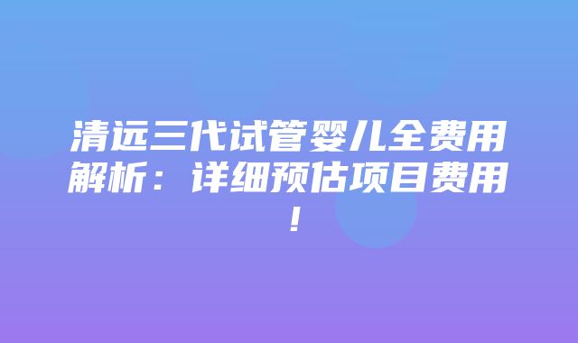 清远三代试管婴儿全费用解析：详细预估项目费用！