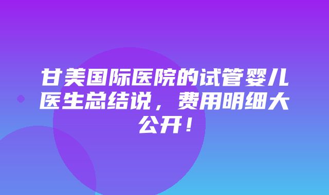 甘美国际医院的试管婴儿医生总结说，费用明细大公开！