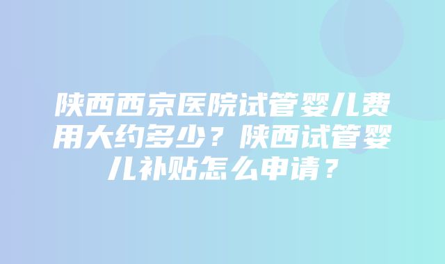 陕西西京医院试管婴儿费用大约多少？陕西试管婴儿补贴怎么申请？