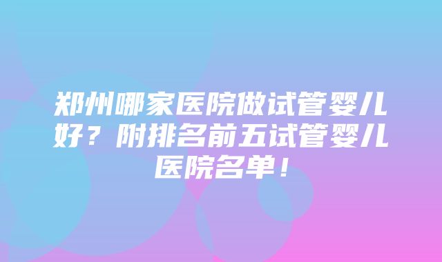 郑州哪家医院做试管婴儿好？附排名前五试管婴儿医院名单！