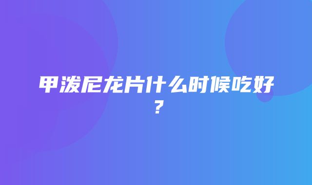 甲泼尼龙片什么时候吃好？