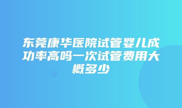 东莞康华医院试管婴儿成功率高吗一次试管费用大概多少