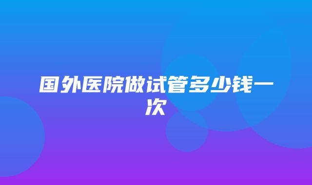 国外医院做试管多少钱一次