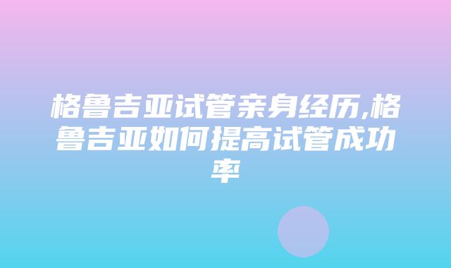 格鲁吉亚试管亲身经历,格鲁吉亚如何提高试管成功率