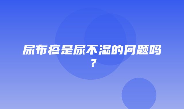 尿布疹是尿不湿的问题吗？