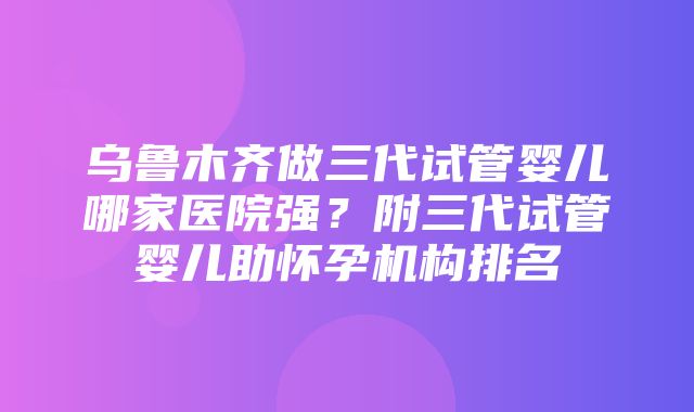 乌鲁木齐做三代试管婴儿哪家医院强？附三代试管婴儿助怀孕机构排名