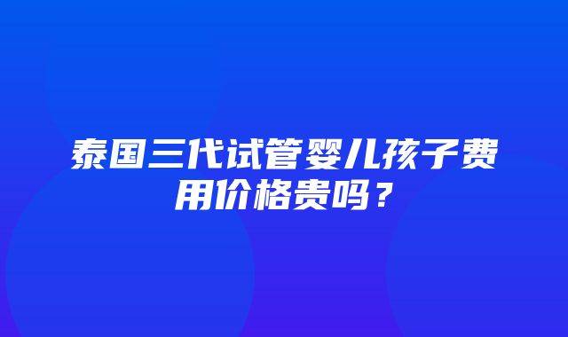 泰国三代试管婴儿孩子费用价格贵吗？