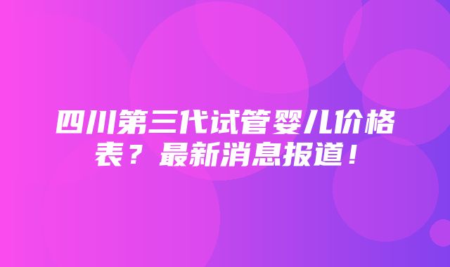 四川第三代试管婴儿价格表？最新消息报道！