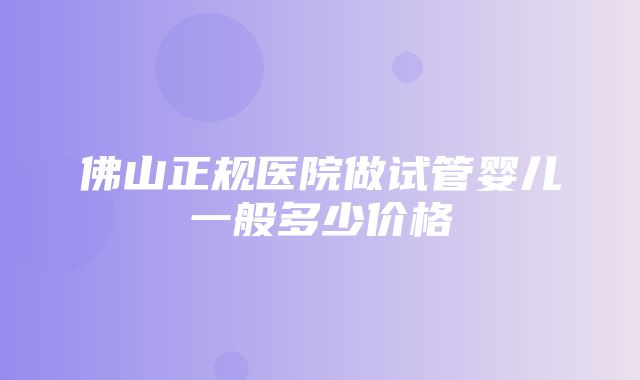 佛山正规医院做试管婴儿一般多少价格