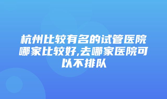 杭州比较有名的试管医院哪家比较好,去哪家医院可以不排队