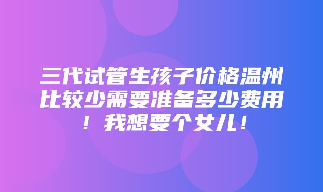 三代试管生孩子价格温州比较少需要准备多少费用！我想要个女儿！