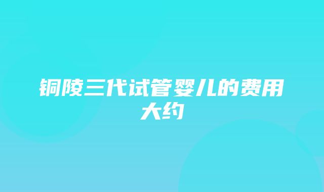 铜陵三代试管婴儿的费用大约