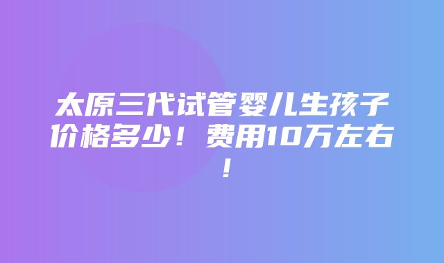 太原三代试管婴儿生孩子价格多少！费用10万左右！