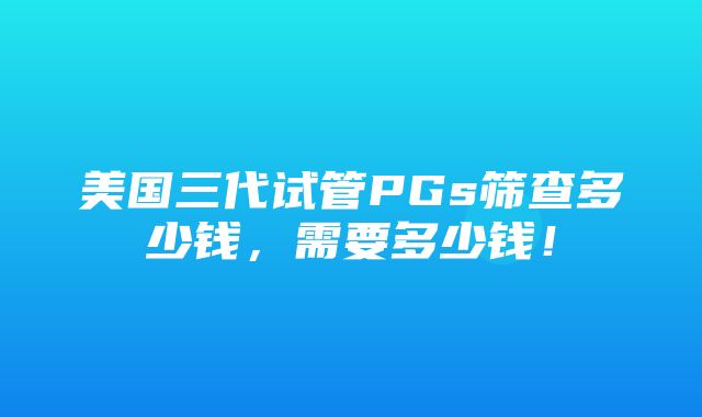 美国三代试管PGs筛查多少钱，需要多少钱！