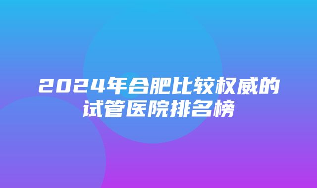 2024年合肥比较权威的试管医院排名榜