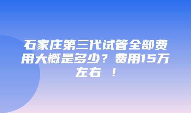 石家庄第三代试管全部费用大概是多少？费用15万左右 ！