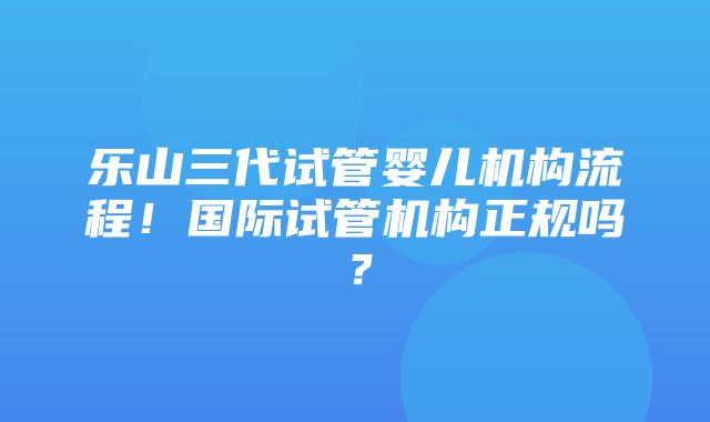 乐山三代试管婴儿机构流程！国际试管机构正规吗？