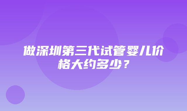 做深圳第三代试管婴儿价格大约多少？