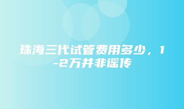 珠海三代试管费用多少，1-2万并非谣传