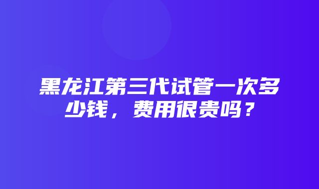 黑龙江第三代试管一次多少钱，费用很贵吗？