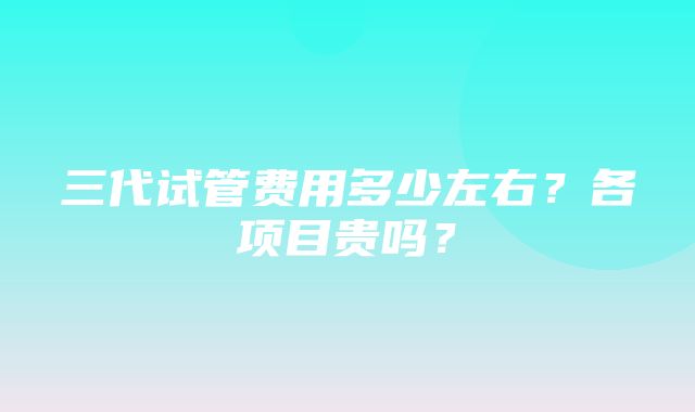 三代试管费用多少左右？各项目贵吗？