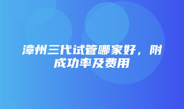 漳州三代试管哪家好，附成功率及费用