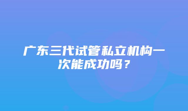 广东三代试管私立机构一次能成功吗？