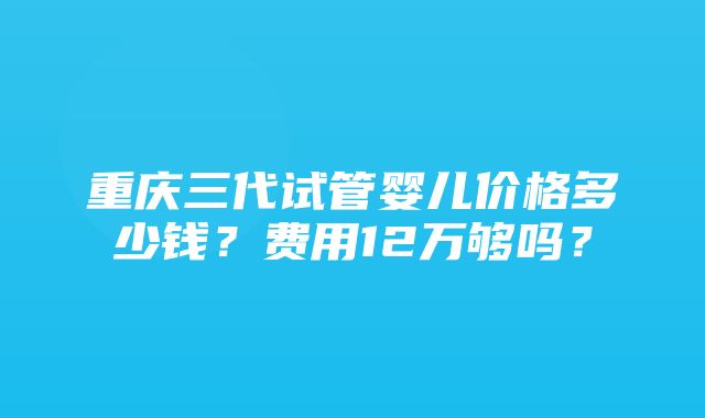 重庆三代试管婴儿价格多少钱？费用12万够吗？