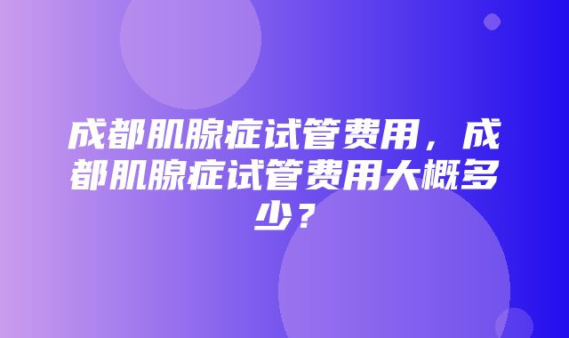 成都肌腺症试管费用，成都肌腺症试管费用大概多少？