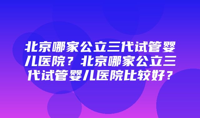 北京哪家公立三代试管婴儿医院？北京哪家公立三代试管婴儿医院比较好？