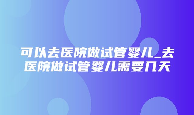 可以去医院做试管婴儿_去医院做试管婴儿需要几天