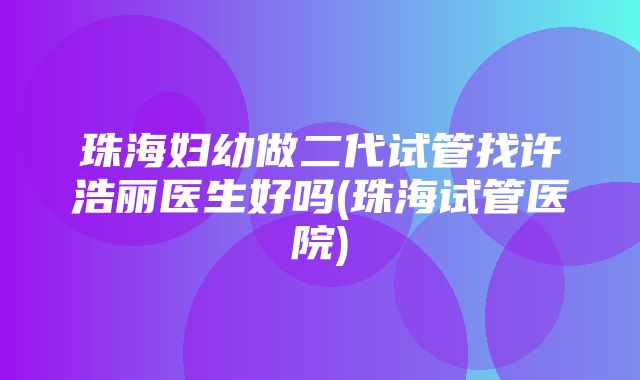 珠海妇幼做二代试管找许浩丽医生好吗(珠海试管医院)