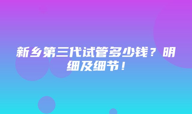 新乡第三代试管多少钱？明细及细节！