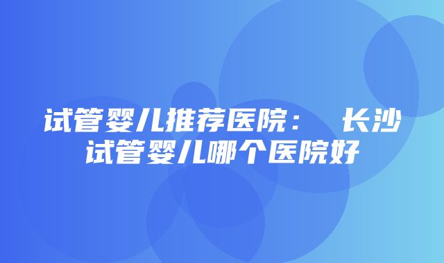 试管婴儿推荐医院： 长沙试管婴儿哪个医院好