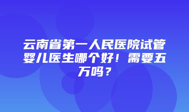 云南省第一人民医院试管婴儿医生哪个好！需要五万吗？