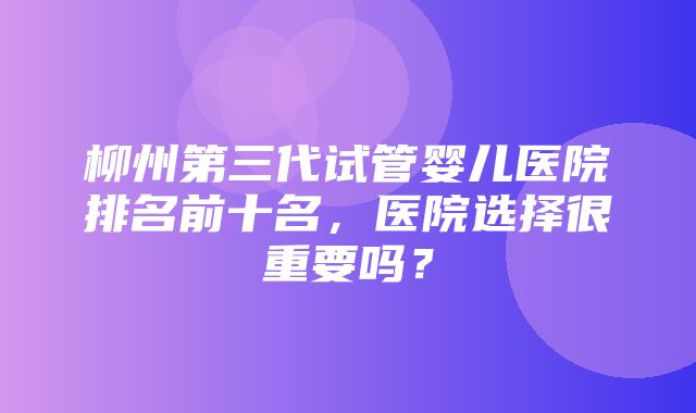 柳州第三代试管婴儿医院排名前十名，医院选择很重要吗？