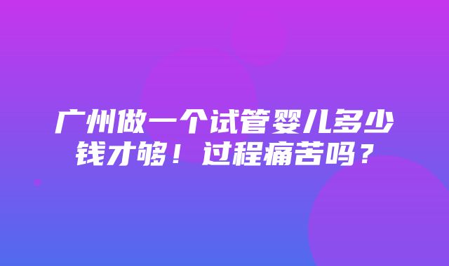 广州做一个试管婴儿多少钱才够！过程痛苦吗？