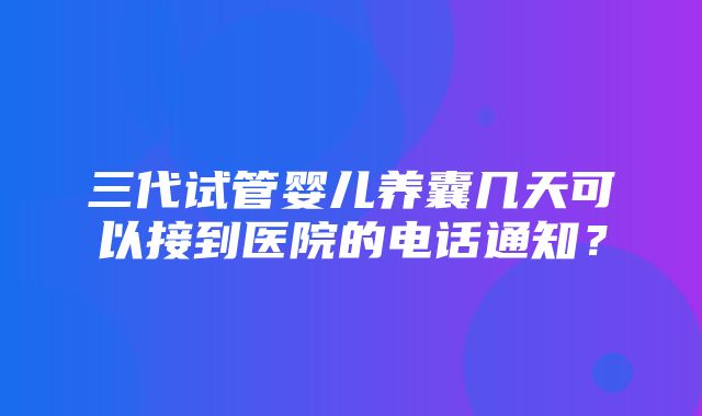 三代试管婴儿养囊几天可以接到医院的电话通知？