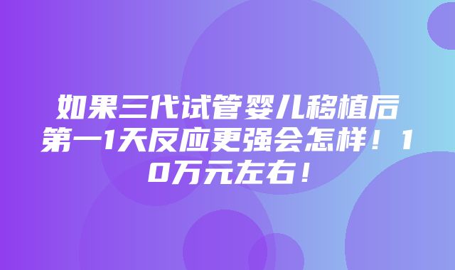 如果三代试管婴儿移植后第一1天反应更强会怎样！10万元左右！