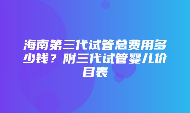 海南第三代试管总费用多少钱？附三代试管婴儿价目表