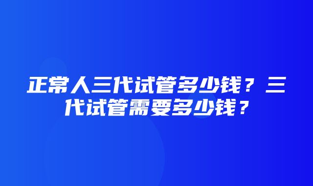 正常人三代试管多少钱？三代试管需要多少钱？