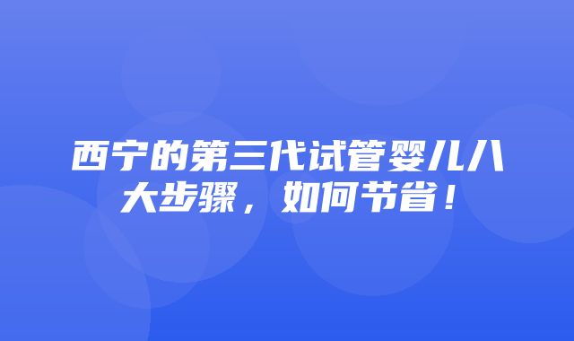 西宁的第三代试管婴儿八大步骤，如何节省！